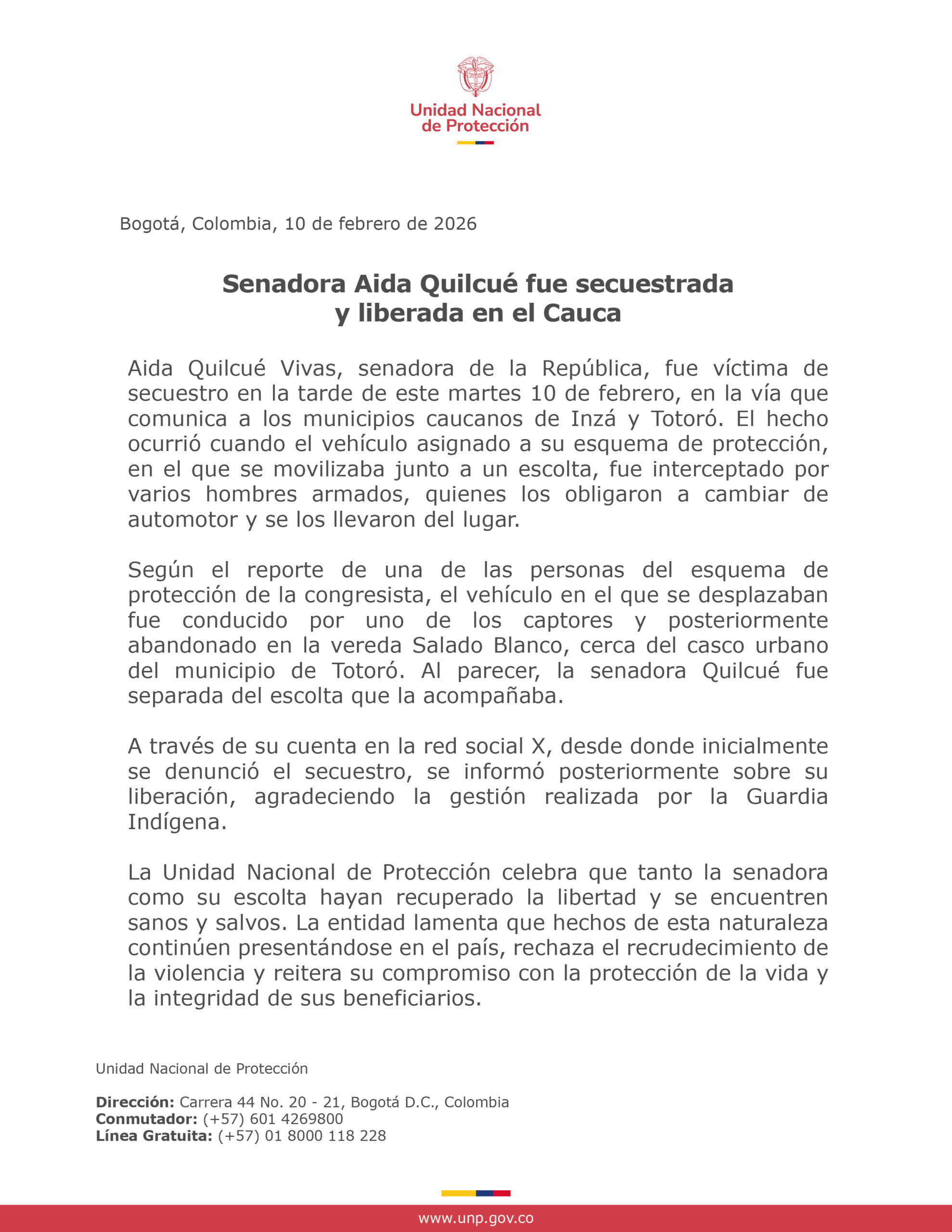 Senadora Aida Quilcué fue secuestrada y liberada en el Cauca Aida Quilcué Vivas, senadora de la República, fue víctima de secuestro en la tarde de este martes 10 de febrero, en la vía que comunica a los municipios caucanos de Inzá y Totoró. El hecho ocurrió cuando el vehículo asignado a su esquema de protección, en el que se movilizaba junto a un escolta, fue interceptado por varios hombres armados, quienes los obligaron a cambiar de automotor y se los llevaron del lugar. Según el reporte de una de las personas del esquema de protección de la congresista, el vehículo en el que se desplazaban fue conducido por uno de los captores y posteriormente abandonado en la vereda Salado Blanco, cerca del casco urbano del municipio de Totoró. Al parecer, la senadora Quilcué fue separada del escolta que la acompañaba. A través de su cuenta en la red social X, desde donde inicialmente se denunció el secuestro, se informó posteriormente sobre su liberación, agradeciendo la gestión realizada por la Guardia Indígena. La Unidad Nacional de Protección celebra que tanto la senadora como su escolta hayan recuperado la libertad y se encuentren sanos y salvos. La entidad lamenta que hechos de esta naturaleza continúen presentándose en el país, rechaza el recrudecimiento de la violencia y reitera su compromiso con la protección de la vida y la integridad de sus beneficiarios.